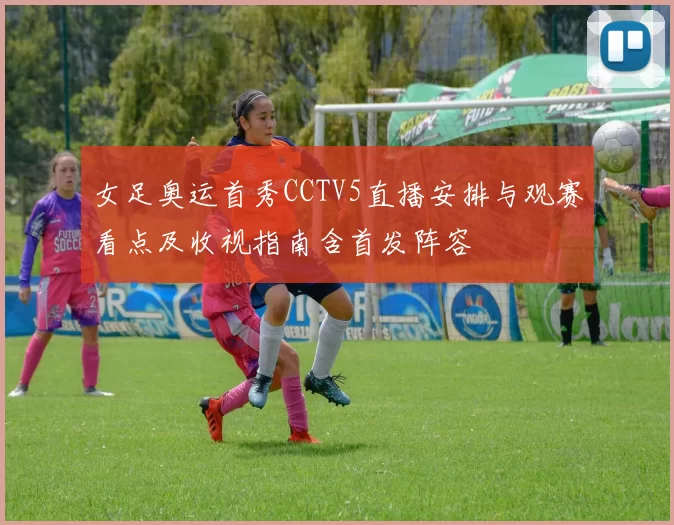 女足奥运首秀CCTV5直播安排与观赛看点及收视指南含首发阵容
