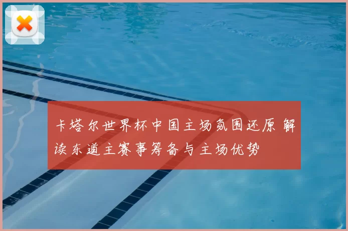 卡塔尔世界杯中国主场氛围还原 解读东道主赛事筹备与主场优势