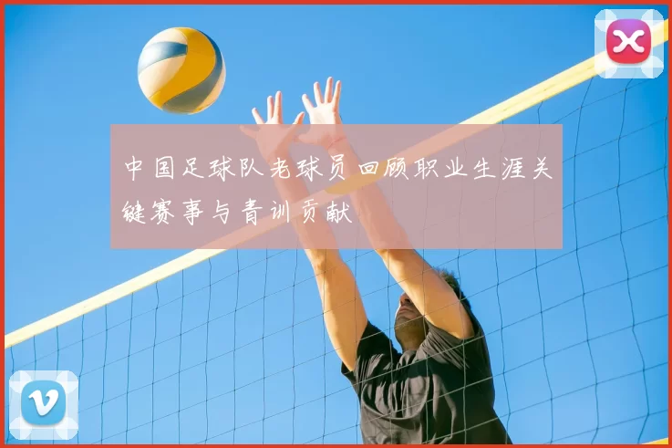 中国足球队老球员回顾职业生涯关键赛事与青训贡献