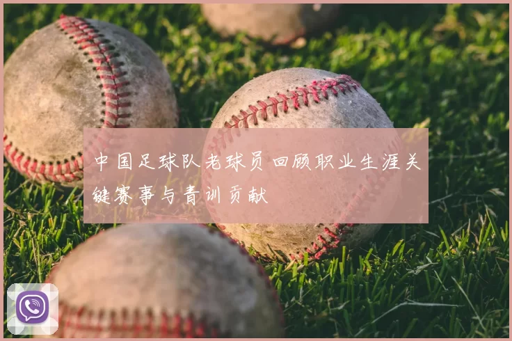 中国足球队老球员回顾职业生涯关键赛事与青训贡献