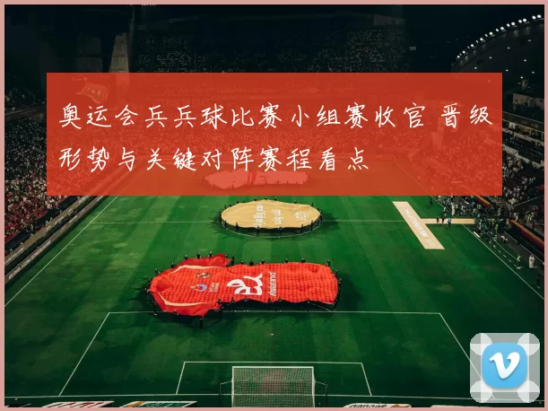 奥运会兵兵球比赛小组赛收官 晋级形势与关键对阵赛程看点