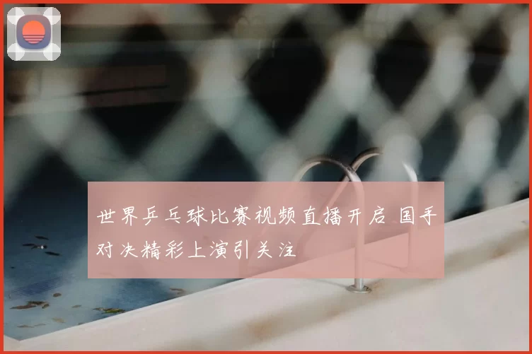 世界乒乓球比赛视频直播开启 国手对决精彩上演引关注