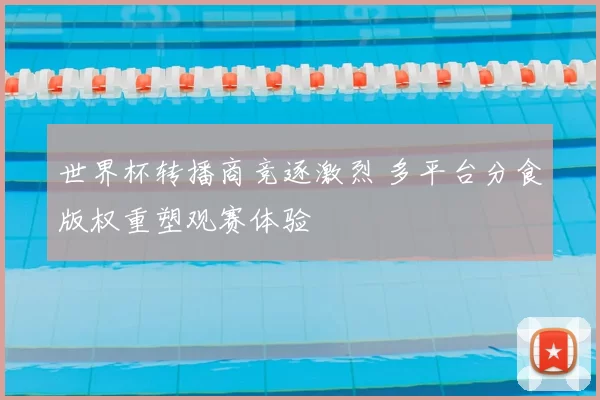 世界杯转播商竞逐激烈 多平台分食版权重塑观赛体验