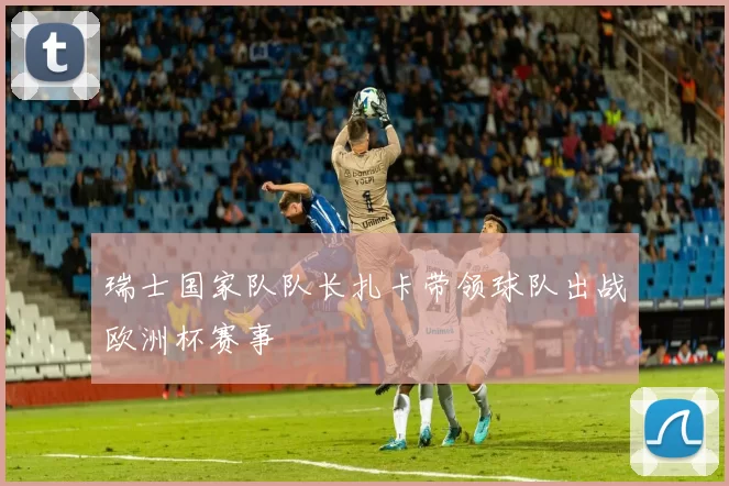 瑞士国家队队长扎卡带领球队出战欧洲杯赛事