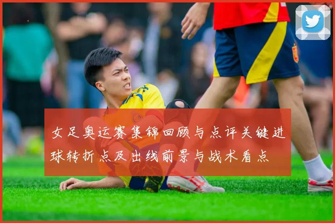 女足奥运赛集锦回顾与点评关键进球转折点及出线前景与战术看点