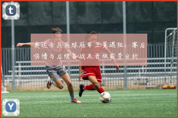 奥运会兵兵球冠军卫冕遇阻,赛后伤情与后续备战及晋级前景分析