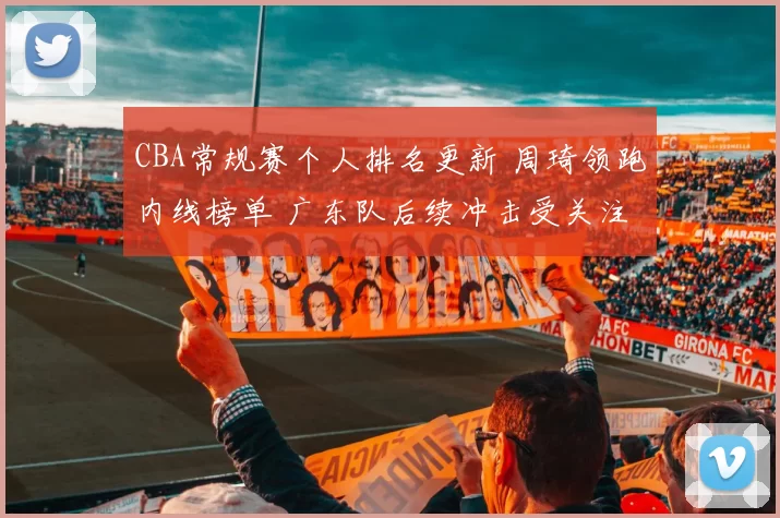 CBA常规赛个人排名更新 周琦领跑内线榜单 广东队后续冲击受关注