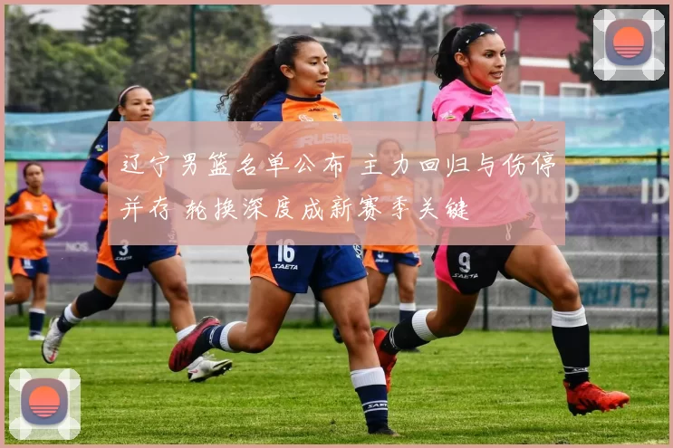 辽宁男篮名单公布 主力回归与伤停并存 轮换深度成新赛季关键