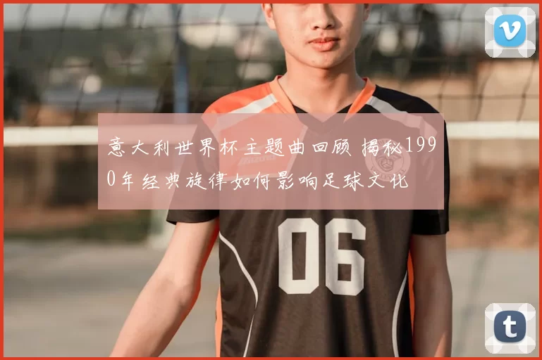 意大利世界杯主题曲回顾 揭秘1990年经典旋律如何影响足球文化