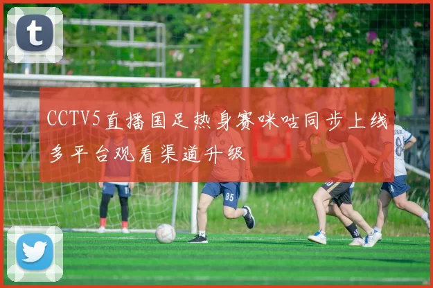 CCTV5直播国足热身赛咪咕同步上线多平台观看渠道升级