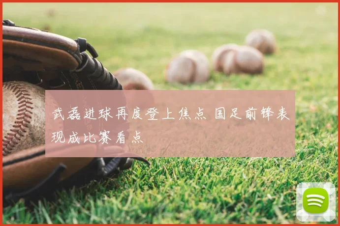 武磊进球再度登上焦点 国足前锋表现成比赛看点
