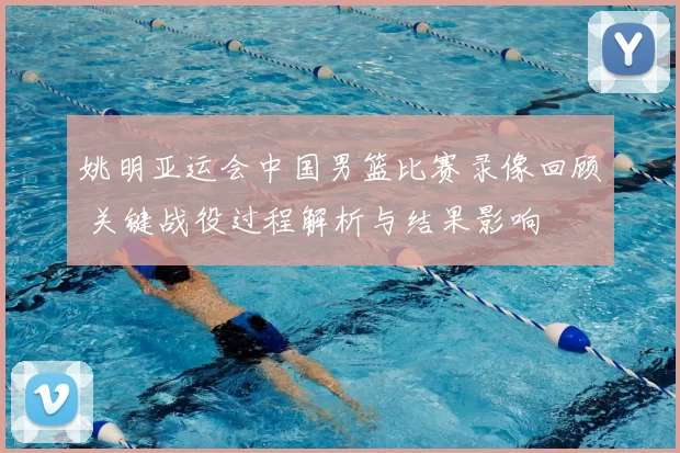 姚明亚运会中国男篮比赛录像回顾 关键战役过程解析与结果影响