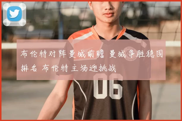 布伦特对阵曼城前瞻 曼城争胜稳固排名 布伦特主场迎挑战