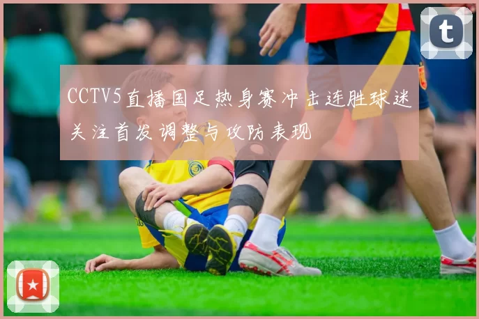 CCTV5直播国足热身赛冲击连胜球迷关注首发调整与攻防表现