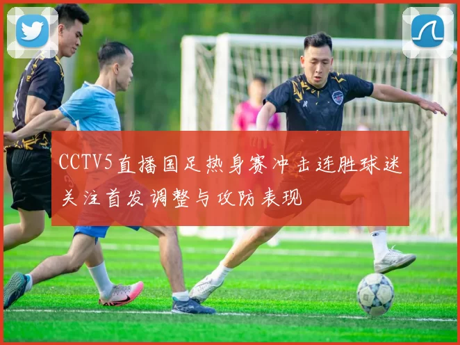 CCTV5直播国足热身赛冲击连胜球迷关注首发调整与攻防表现
