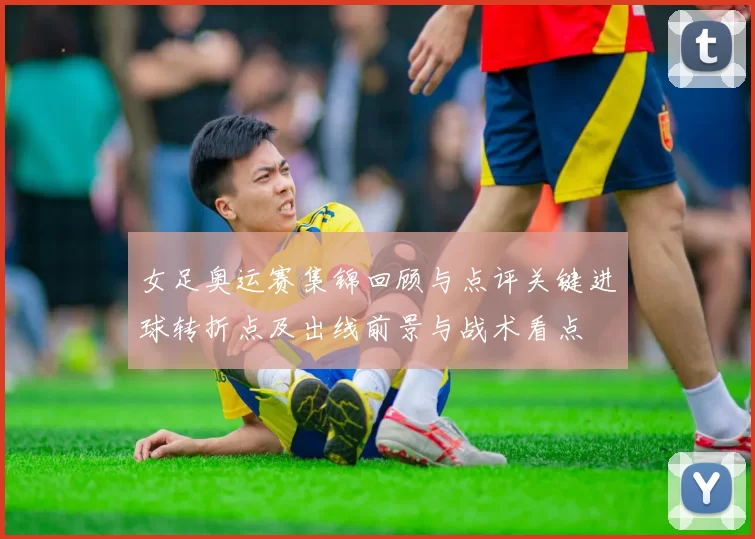 女足奥运赛集锦回顾与点评关键进球转折点及出线前景与战术看点
