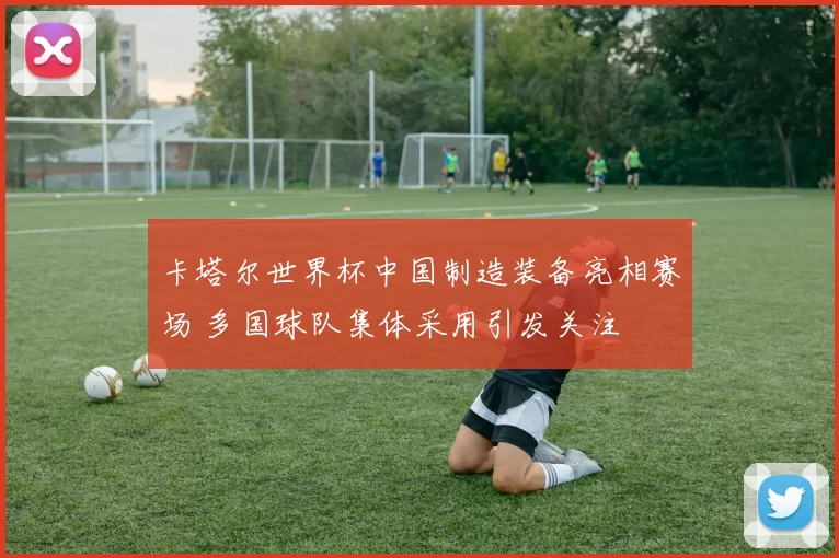 卡塔尔世界杯中国制造装备亮相赛场 多国球队集体采用引发关注