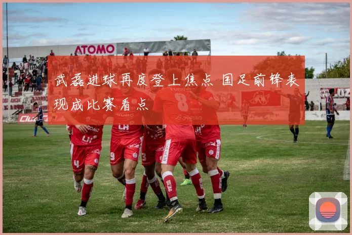 武磊进球再度登上焦点 国足前锋表现成比赛看点