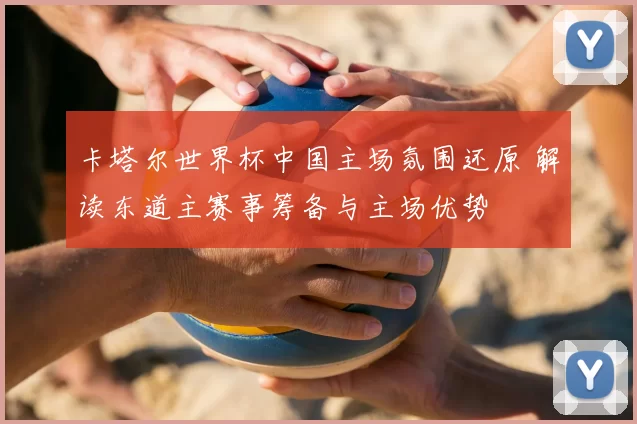 卡塔尔世界杯中国主场氛围还原 解读东道主赛事筹备与主场优势