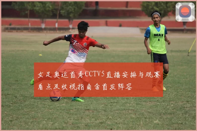 女足奥运首秀CCTV5直播安排与观赛看点及收视指南含首发阵容