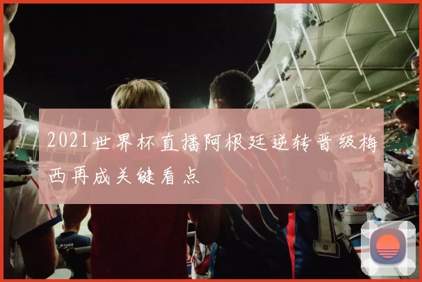 2021世界杯直播阿根廷逆转晋级梅西再成关键看点