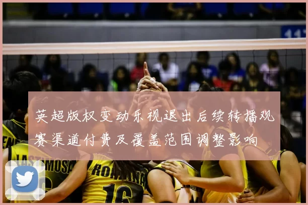 英超版权变动乐视退出后续转播观赛渠道付费及覆盖范围调整影响