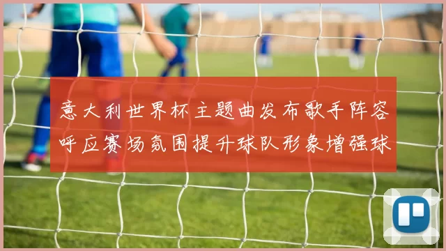 意大利世界杯主题曲发布歌手阵容呼应赛场氛围提升球队形象增强球迷共鸣