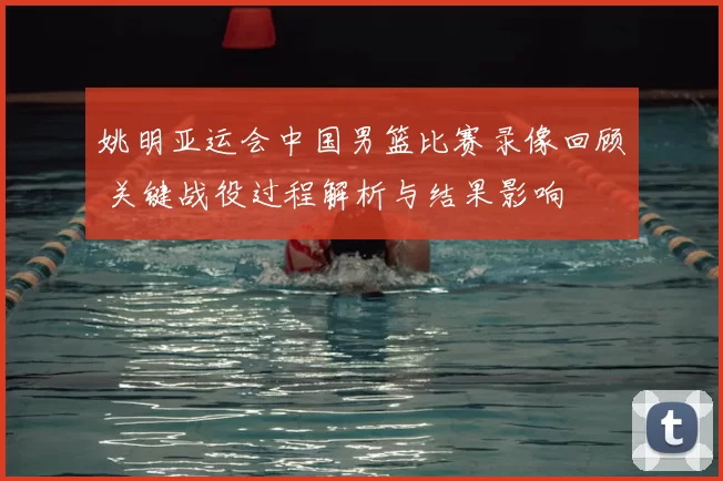 姚明亚运会中国男篮比赛录像回顾 关键战役过程解析与结果影响