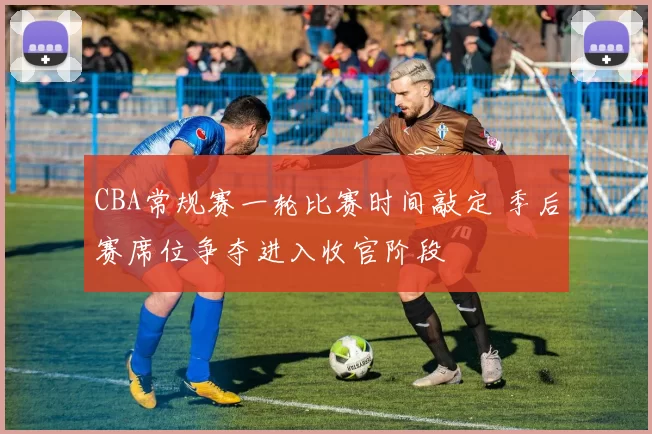 CBA常规赛一轮比赛时间敲定 季后赛席位争夺进入收官阶段