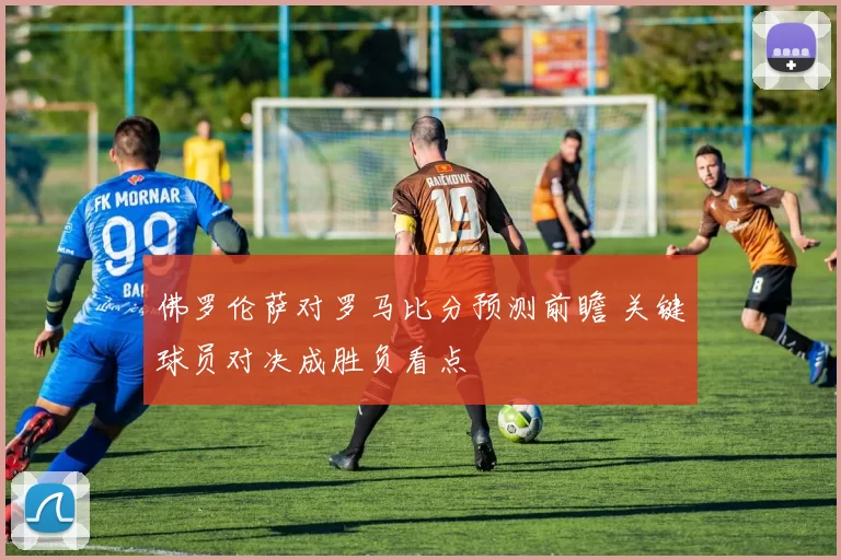 佛罗伦萨对罗马比分预测前瞻 关键球员对决成胜负看点