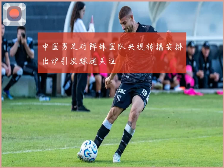 中国男足对阵韩国队央视转播安排出炉引发球迷关注