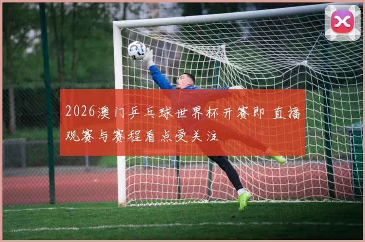 2026澳门乒乓球世界杯开赛即 直播观赛与赛程看点受关注