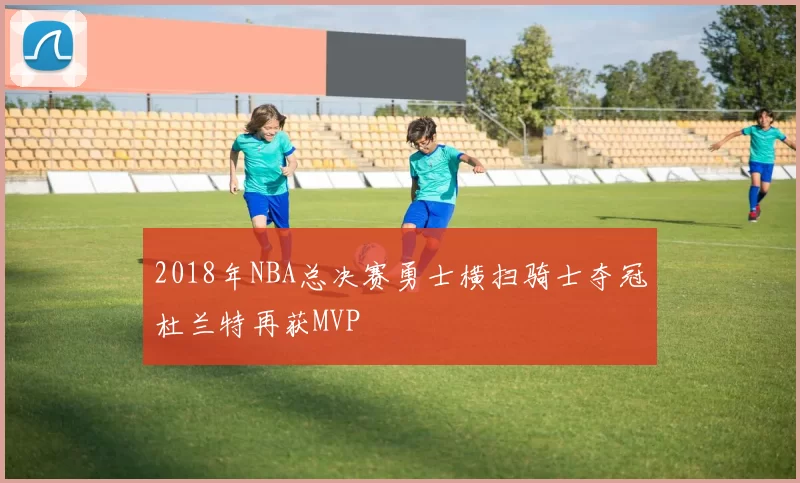 2018年NBA总决赛勇士横扫骑士夺冠杜兰特再获MVP