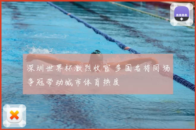 深圳世界杯激烈收官 多国名将同场争冠带动城市体育热度