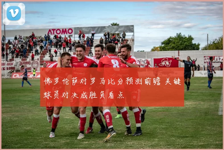 佛罗伦萨对罗马比分预测前瞻 关键球员对决成胜负看点