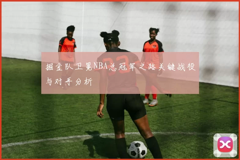 掘金队卫冕NBA总冠军之路关键战役与对手分析