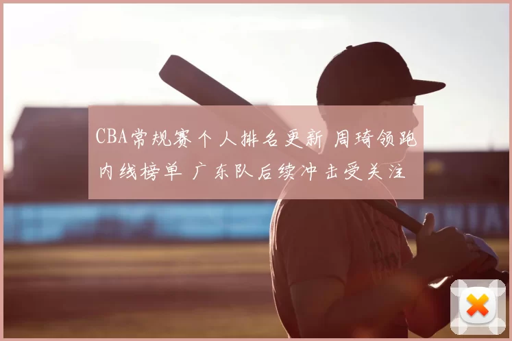 CBA常规赛个人排名更新 周琦领跑内线榜单 广东队后续冲击受关注