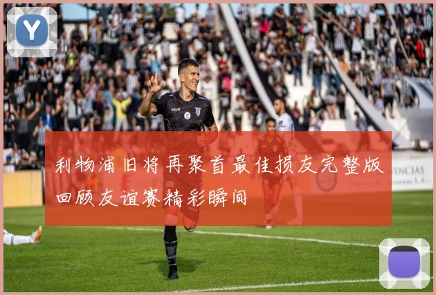 利物浦旧将再聚首最佳损友完整版回顾友谊赛精彩瞬间