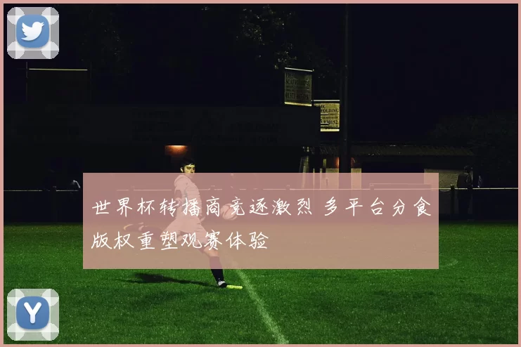 世界杯转播商竞逐激烈 多平台分食版权重塑观赛体验