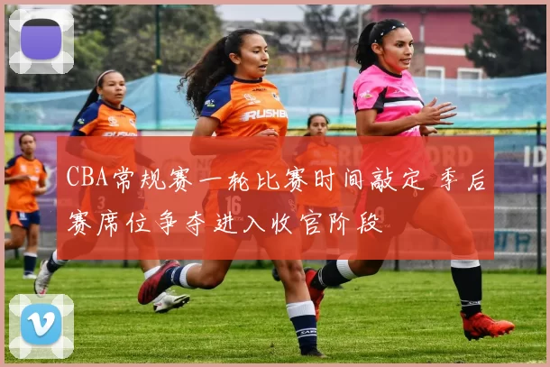 CBA常规赛一轮比赛时间敲定 季后赛席位争夺进入收官阶段