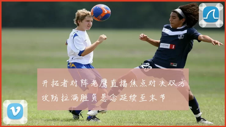 开拓者对阵老鹰直播焦点对决双方攻防拉满胜负悬念延续至末节