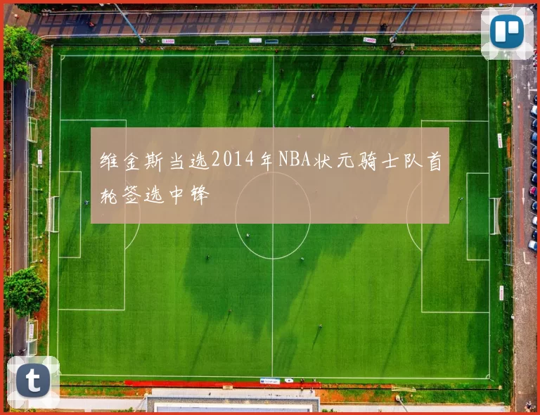 维金斯当选2014年NBA状元骑士队首轮签选中锋