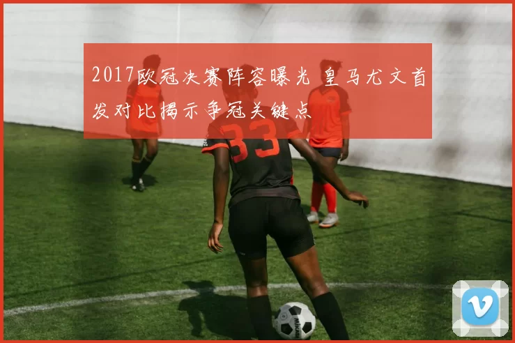 2017欧冠决赛阵容曝光 皇马尤文首发对比揭示争冠关键点