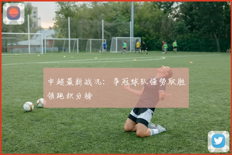 中超最新战况:争冠球队强势取胜领跑积分榜