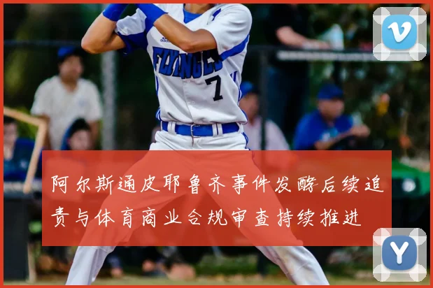 阿尔斯通皮耶鲁齐事件发酵后续追责与体育商业合规审查持续推进