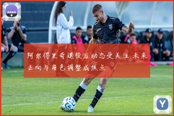 阿尔得里奇退役后动态受关注 未来去向与角色调整成焦点