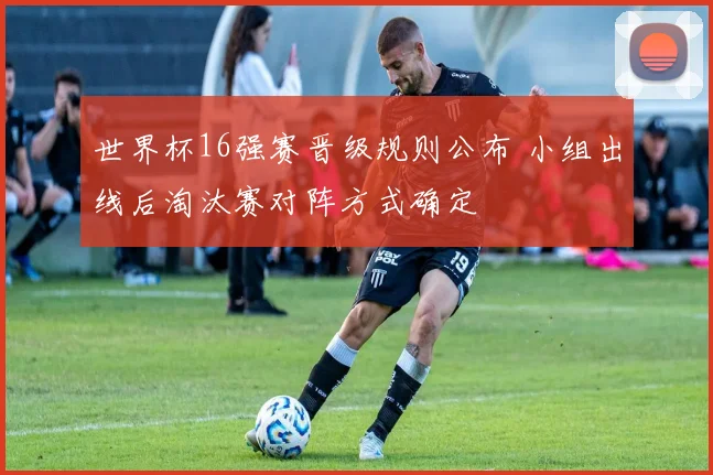 世界杯16强赛晋级规则公布 小组出线后淘汰赛对阵方式确定