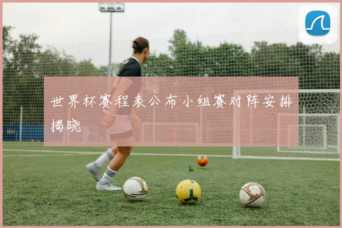 世界杯赛程表公布小组赛对阵安排揭晓