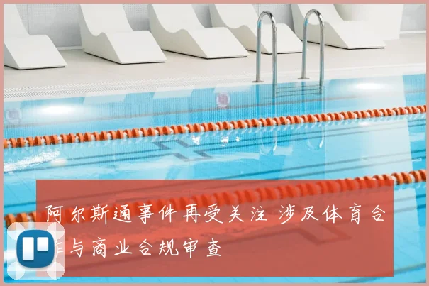阿尔斯通事件再受关注 涉及体育合作与商业合规审查