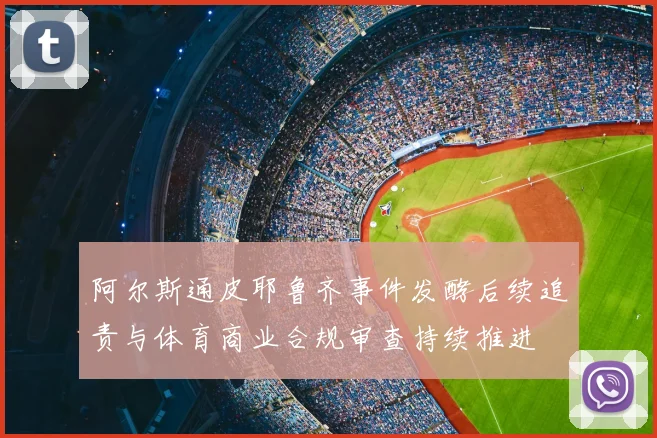 阿尔斯通皮耶鲁齐事件发酵后续追责与体育商业合规审查持续推进